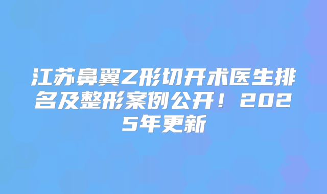 江苏鼻翼Z形切开术医生排名及整形案例公开！2025年更新