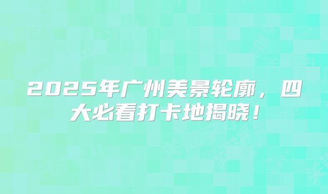 2025年广州美景轮廓，四大必看打卡地揭晓！