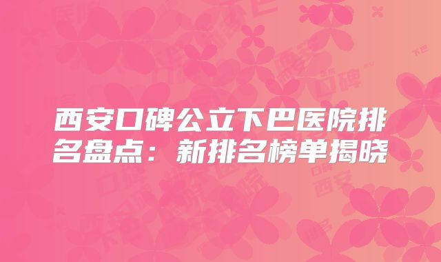 西安口碑公立下巴医院排名盘点：新排名榜单揭晓