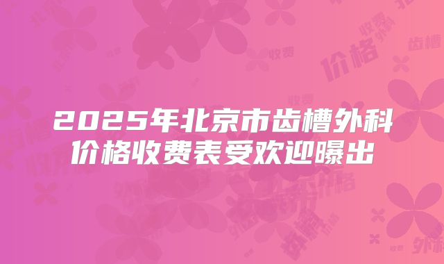 2025年北京市齿槽外科价格收费表受欢迎曝出