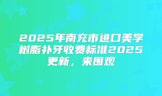 2025年南充市进口美学树脂补牙收费标准2025更新，来围观