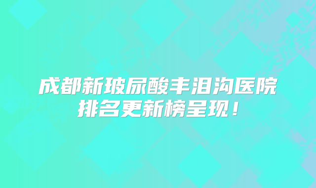 成都新玻尿酸丰泪沟医院排名更新榜呈现！