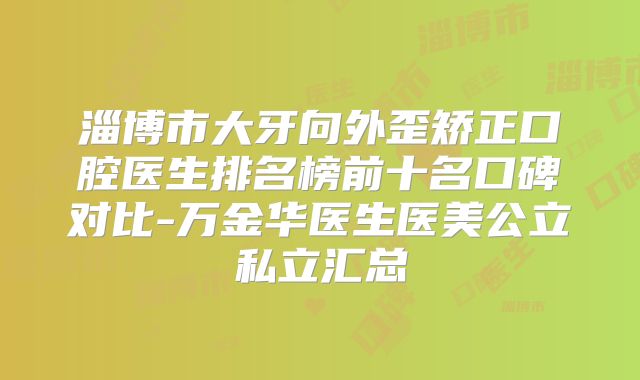 淄博市大牙向外歪矫正口腔医生排名榜前十名口碑对比-万金华医生医美公立私立汇总