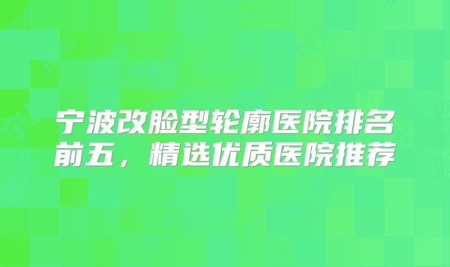 宁波改脸型轮廓医院排名前五，精选优质医院推荐