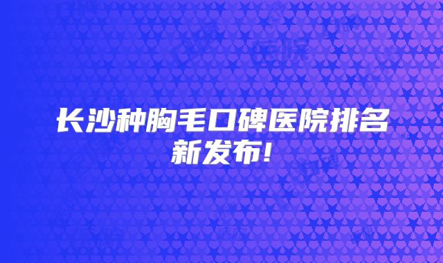 长沙种胸毛口碑医院排名新发布!