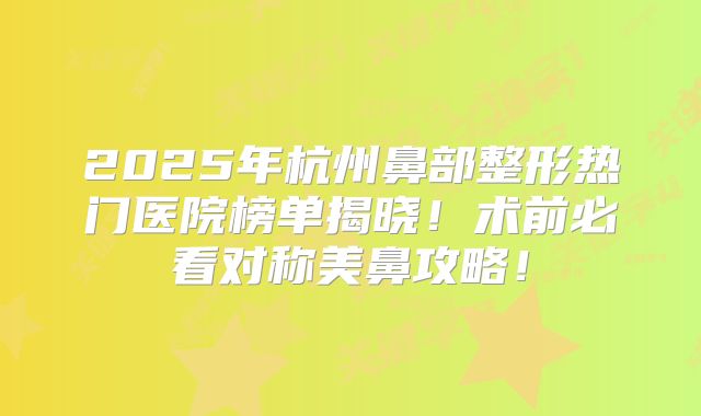 2025年杭州鼻部整形热门医院榜单揭晓！术前必看对称美鼻攻略！