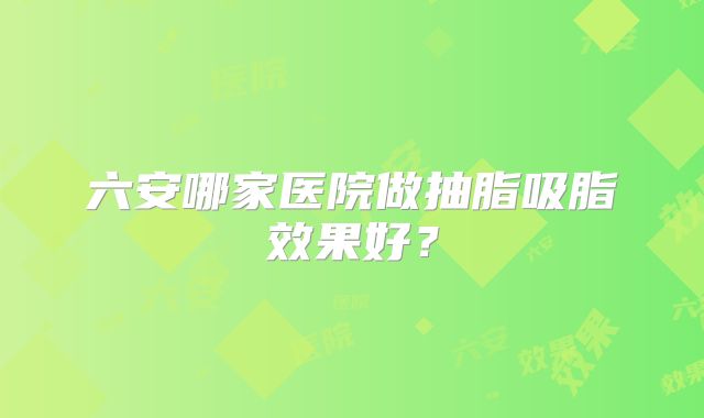 六安哪家医院做抽脂吸脂效果好？