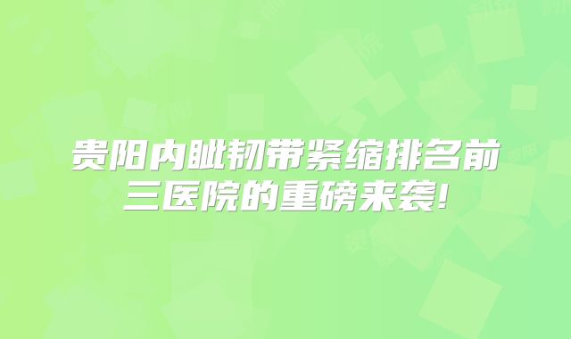 贵阳内眦韧带紧缩排名前三医院的重磅来袭!