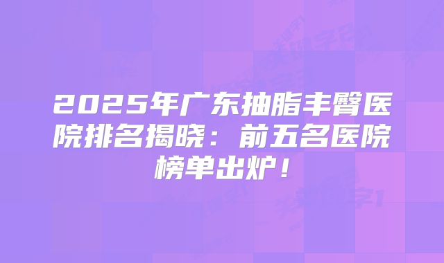 2025年广东抽脂丰臀医院排名揭晓：前五名医院榜单出炉！
