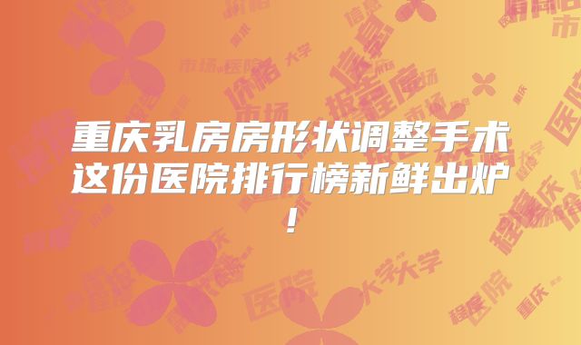 重庆乳房房形状调整手术这份医院排行榜新鲜出炉!