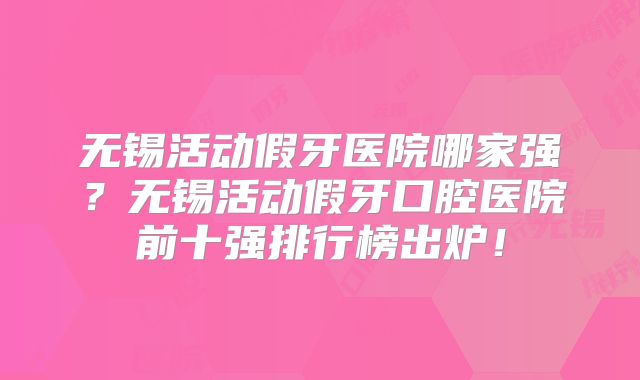 无锡活动假牙医院哪家强？无锡活动假牙口腔医院前十强排行榜出炉！