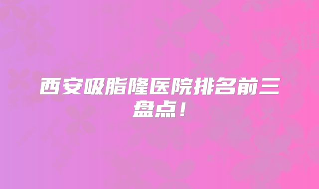 西安吸脂隆医院排名前三盘点！
