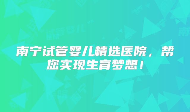 南宁试管婴儿精选医院，帮您实现生育梦想！