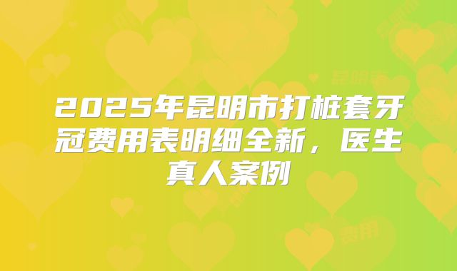2025年昆明市打桩套牙冠费用表明细全新，医生真人案例