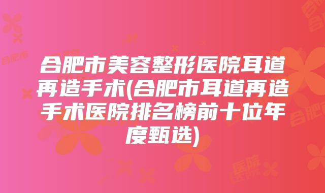 合肥市美容整形医院耳道再造手术(合肥市耳道再造手术医院排名榜前十位年度甄选)