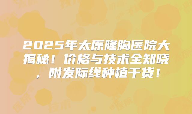 2025年太原隆胸医院大揭秘！价格与技术全知晓，附发际线种植干货！