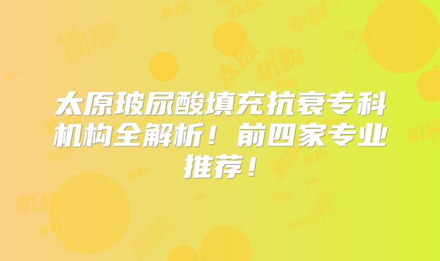 太原玻尿酸填充抗衰专科机构全解析！前四家专业推荐！