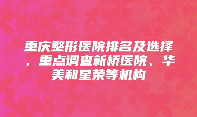 重庆整形医院排名及选择，重点调查新桥医院、华美和星荣等机构