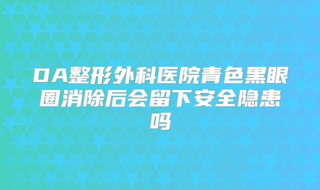 DA整形外科医院青色黑眼圈消除后会留下安全隐患吗