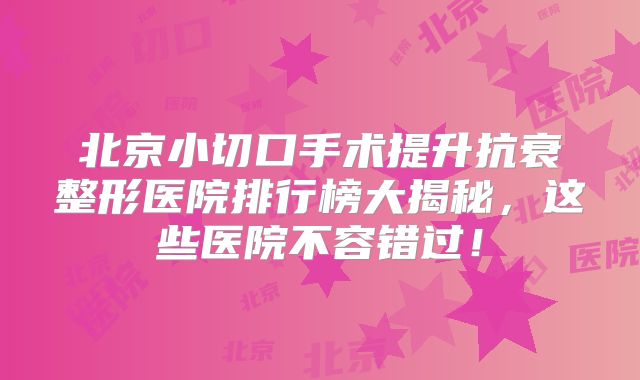 北京小切口手术提升抗衰整形医院排行榜大揭秘，这些医院不容错过！