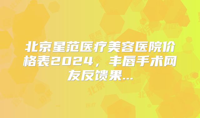 北京星范医疗美容医院价格表2024，丰唇手术网友反馈果...