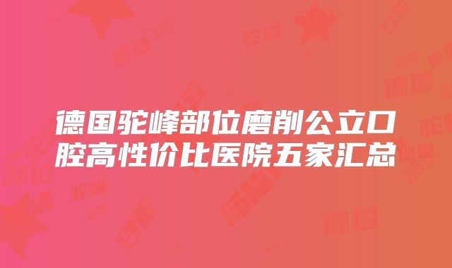 德国驼峰部位磨削公立口腔高性价比医院五家汇总