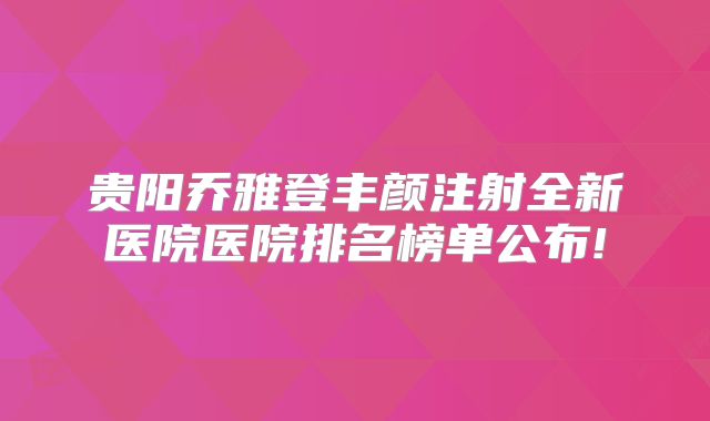 贵阳乔雅登丰颜注射全新医院医院排名榜单公布!