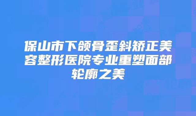 保山市下颌骨歪斜矫正美容整形医院专业重塑面部轮廓之美