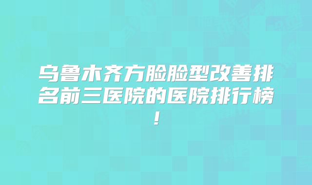 乌鲁木齐方脸脸型改善排名前三医院的医院排行榜!