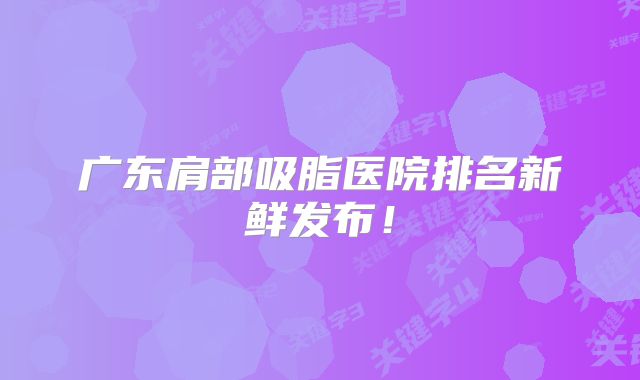 广东肩部吸脂医院排名新鲜发布！
