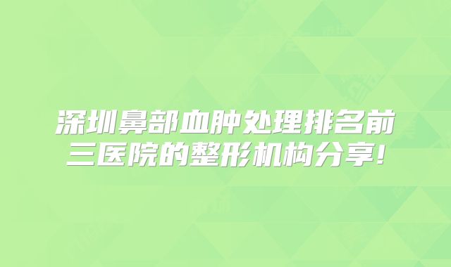 深圳鼻部血肿处理排名前三医院的整形机构分享!