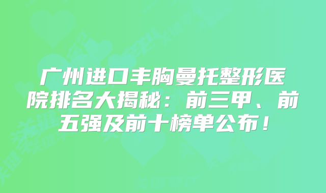 广州进口丰胸曼托整形医院排名大揭秘：前三甲、前五强及前十榜单公布！