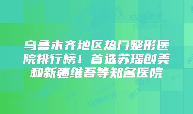 乌鲁木齐地区热门整形医院排行榜！首选苏瑶创美和新疆维吾等知名医院
