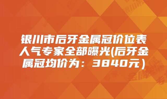 银川市后牙金属冠价位表人气专家全部曝光(后牙金属冠均价为：3840元）