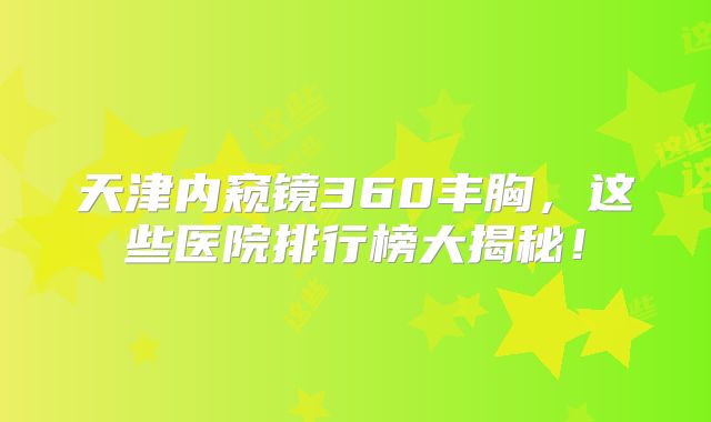 天津内窥镜360丰胸，这些医院排行榜大揭秘！