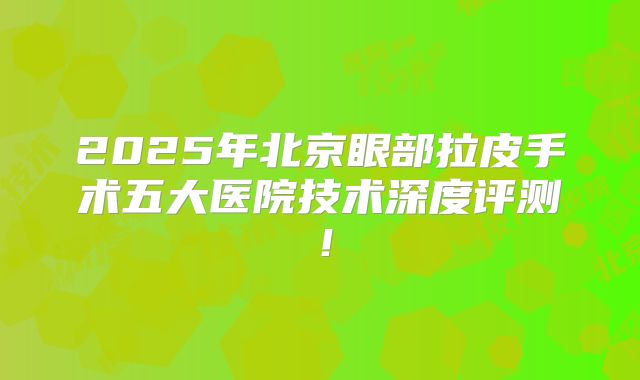 2025年北京眼部拉皮手术五大医院技术深度评测！