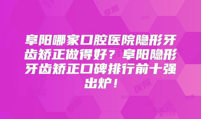 阜阳哪家口腔医院隐形牙齿矫正做得好？阜阳隐形牙齿矫正口碑排行前十强出炉！