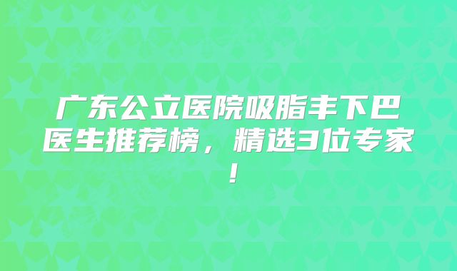 广东公立医院吸脂丰下巴医生推荐榜，精选3位专家！