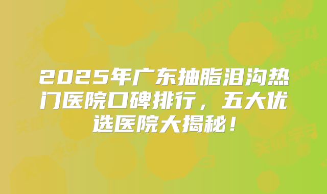 2025年广东抽脂泪沟热门医院口碑排行，五大优选医院大揭秘！