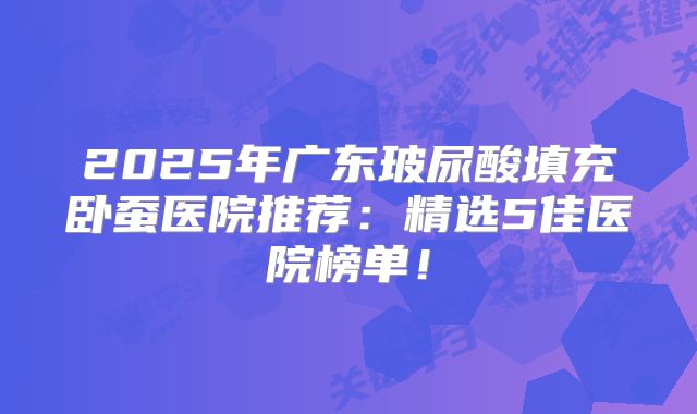 2025年广东玻尿酸填充卧蚕医院推荐：精选5佳医院榜单！