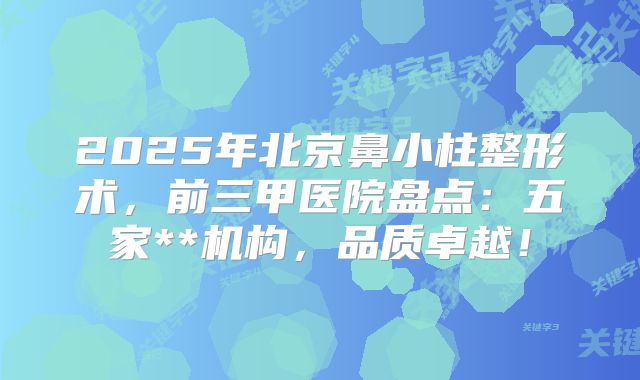 2025年北京鼻小柱整形术，前三甲医院盘点：五家**机构，品质卓越！