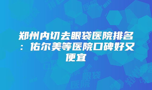 郑州内切去眼袋医院排名：佑尔美等医院口碑好又便宜