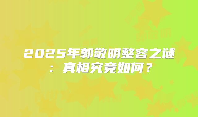 2025年郭敬明整容之谜：真相究竟如何？