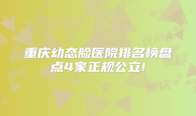 重庆幼态脸医院排名榜盘点4家正规公立!