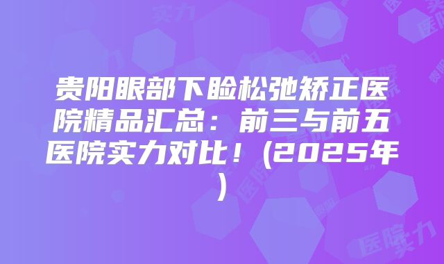 贵阳眼部下睑松弛矫正医院精品汇总：前三与前五医院实力对比！(2025年)
