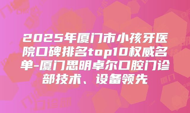 2025年厦门市小孩牙医院口碑排名top10权威名单-厦门思明卓尔口腔门诊部技术、设备领先