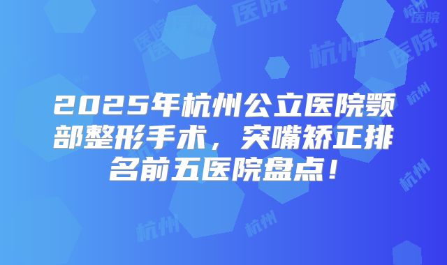 2025年杭州公立医院颚部整形手术，突嘴矫正排名前五医院盘点！