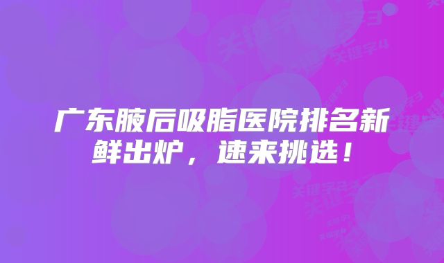 广东腋后吸脂医院排名新鲜出炉，速来挑选！
