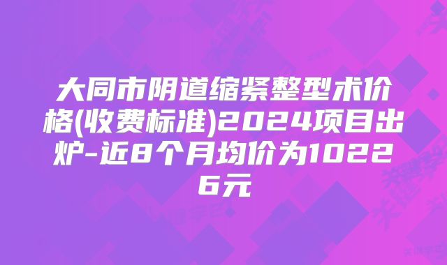 大同市阴道缩紧整型术价格(收费标准)2024项目出炉-近8个月均价为10226元