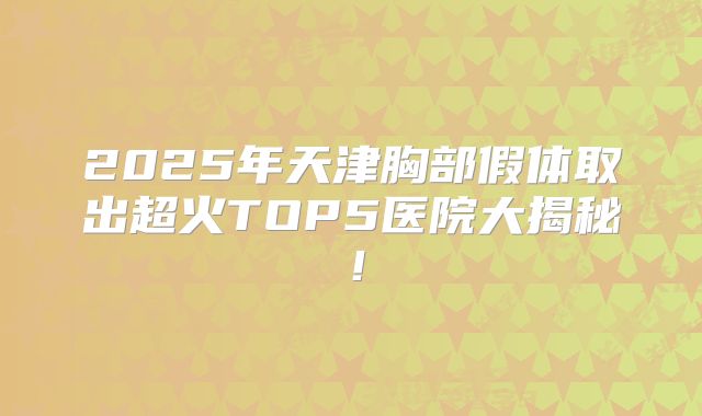 2025年天津胸部假体取出超火TOP5医院大揭秘！
